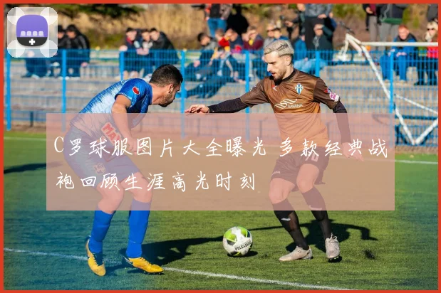 C罗球服图片大全曝光 多款经典战袍回顾生涯高光时刻