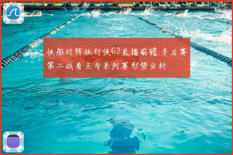 快船对阵独行侠G2直播前瞻 季后赛第二战看点与系列赛形势分析