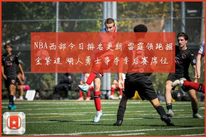 NBA西部今日排名更新 雷霆领跑掘金紧追 湖人勇士争夺季后赛席位
