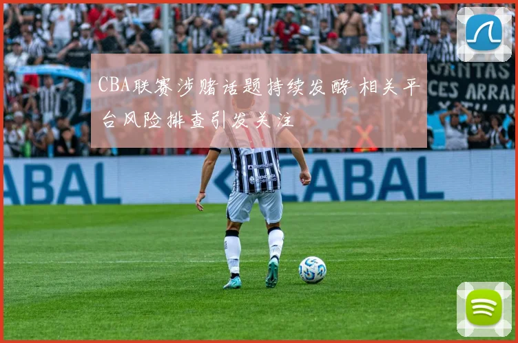 CBA联赛涉赌话题持续发酵 相关平台风险排查引发关注