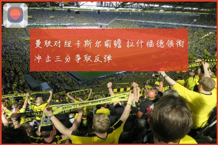 曼联对纽卡斯尔前瞻 拉什福德领衔冲击三分争取反弹