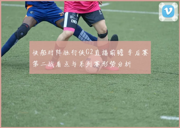 快船对阵独行侠G2直播前瞻 季后赛第二战看点与系列赛形势分析