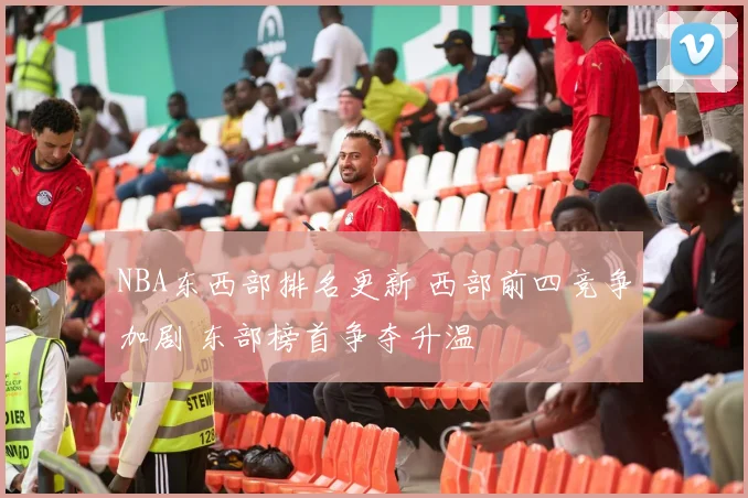 NBA东西部排名更新 西部前四竞争加剧 东部榜首争夺升温