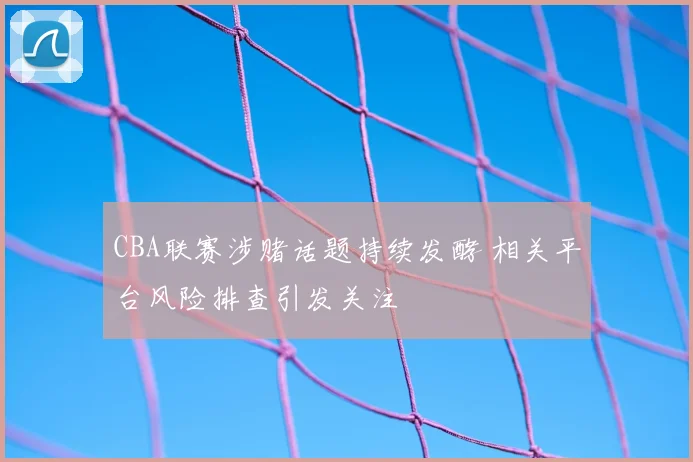 CBA联赛涉赌话题持续发酵 相关平台风险排查引发关注