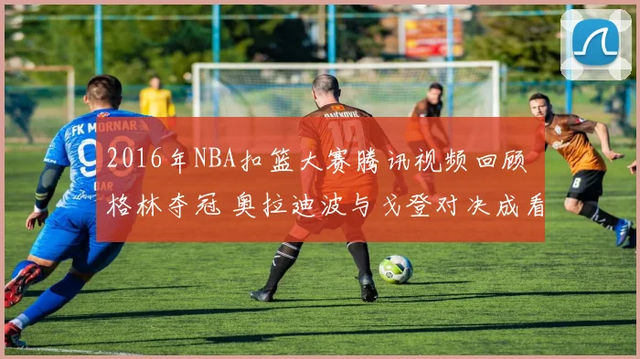 2016年NBA扣篮大赛腾讯视频回顾 格林夺冠 奥拉迪波与戈登对决成看点