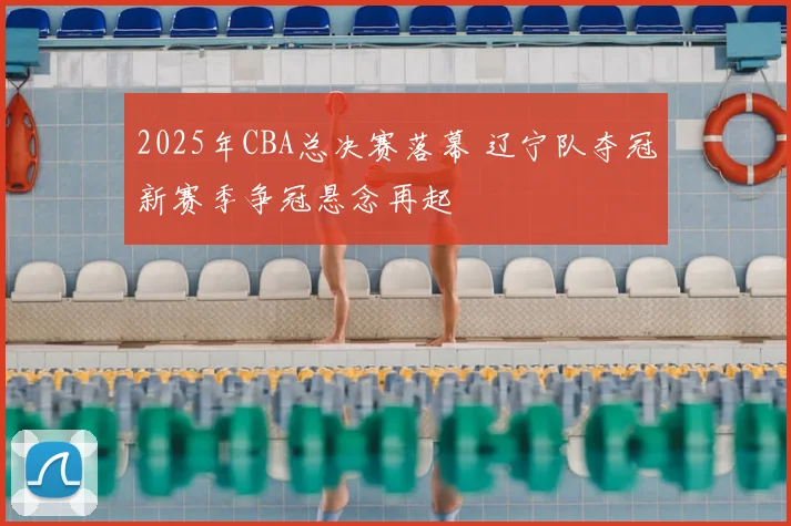 2025年CBA总决赛落幕 辽宁队夺冠新赛季争冠悬念再起