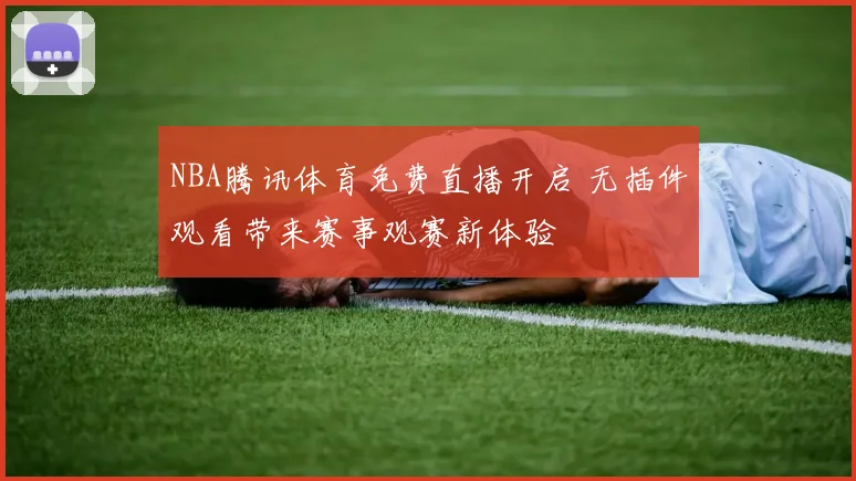 NBA腾讯体育免费直播开启 无插件观看带来赛事观赛新体验