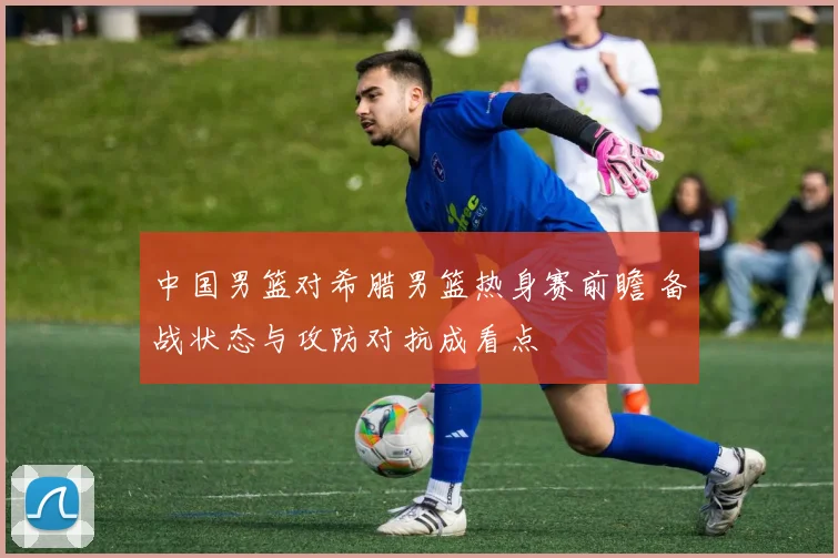 中国男篮对希腊男篮热身赛前瞻 备战状态与攻防对抗成看点