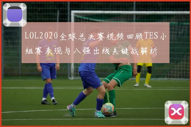 LOL2020全球总决赛视频回顾TES小组赛表现与八强出线关键战解析