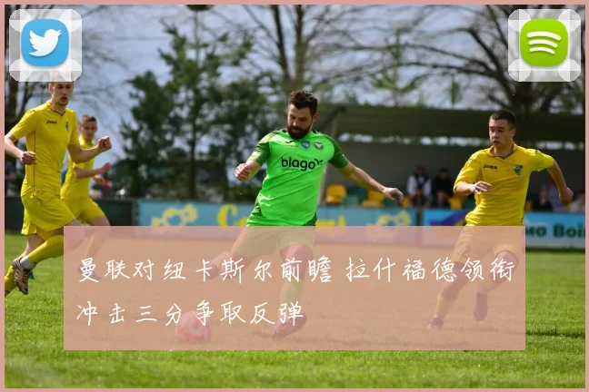 曼联对纽卡斯尔前瞻 拉什福德领衔冲击三分争取反弹