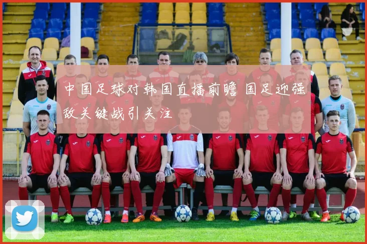 中国足球对韩国直播前瞻 国足迎强敌关键战引关注