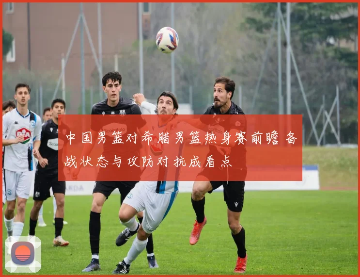中国男篮对希腊男篮热身赛前瞻 备战状态与攻防对抗成看点