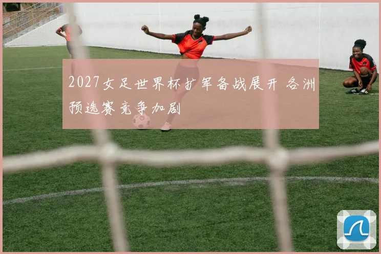 2027女足世界杯扩军备战展开 各洲预选赛竞争加剧