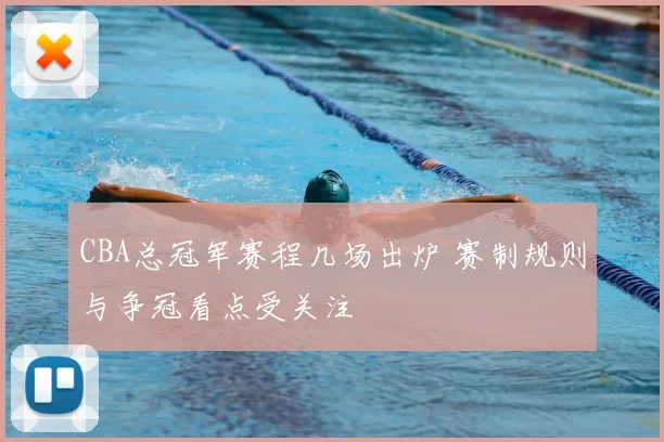 CBA总冠军赛程几场出炉 赛制规则与争冠看点受关注