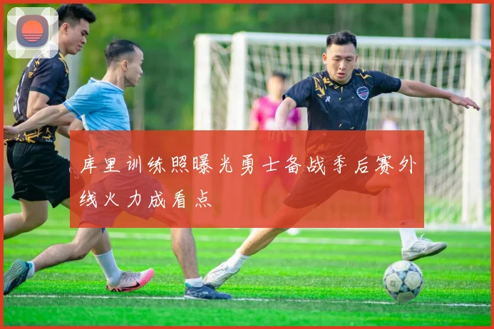 库里训练照曝光勇士备战季后赛外线火力成看点